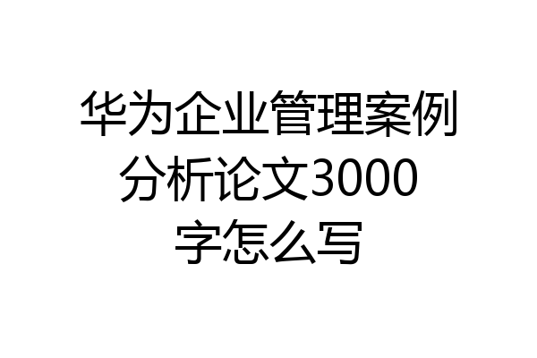 华为企业管理案例分析论文3000字怎么写