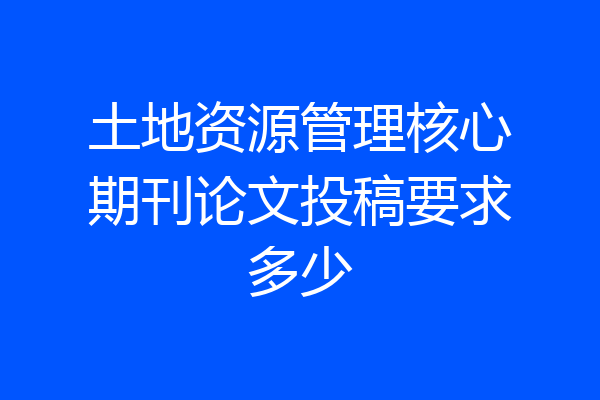 土地资源管理核心期刊论文投稿要求多少