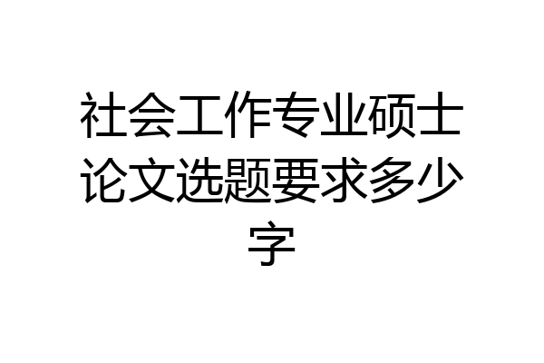 社会工作专业硕士论文选题要求多少字