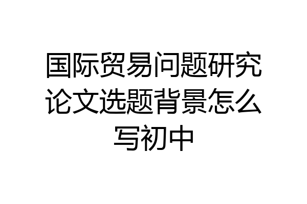 国际贸易问题研究论文选题背景怎么写初中