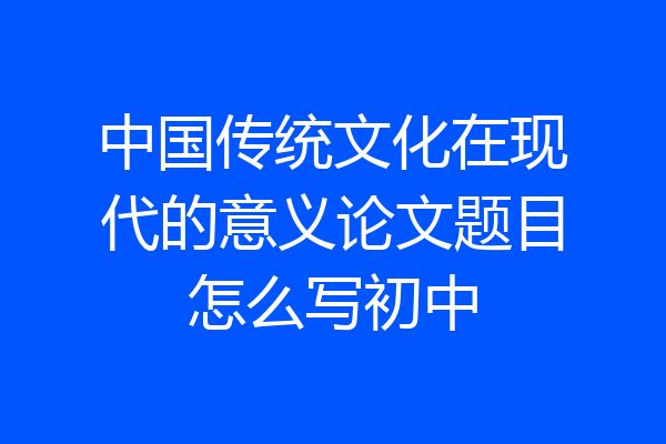 中国传统文化在现代的意义论文题目怎么写初中