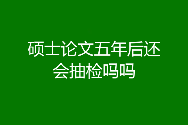 硕士论文五年后还会抽检吗吗