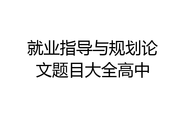 就业指导与规划论文题目大全高中