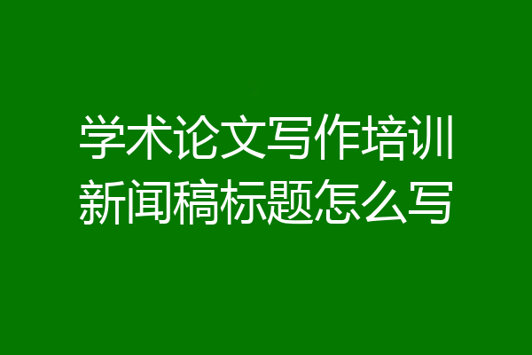学术论文写作培训新闻稿标题怎么写