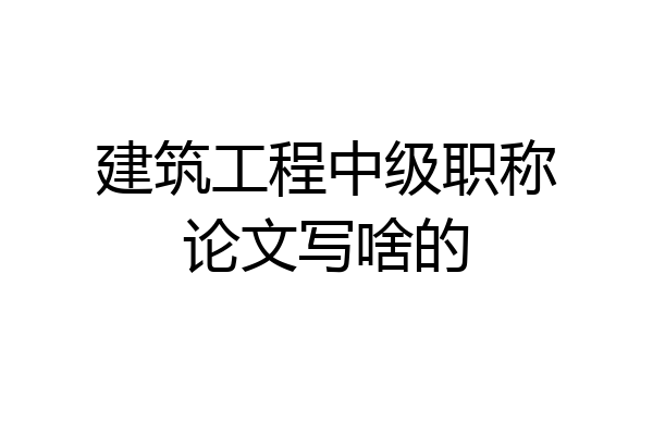 建筑工程中级职称论文写啥的