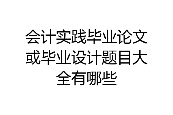 会计实践毕业论文或毕业设计题目大全有哪些