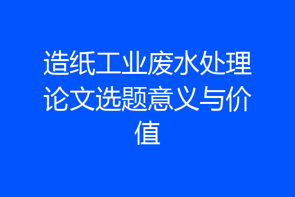 造纸工业废水处理论文选题意义与价值