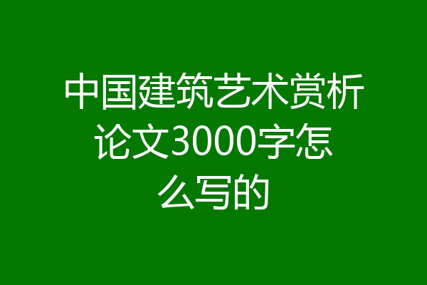 中国建筑艺术赏析论文3000字怎么写的