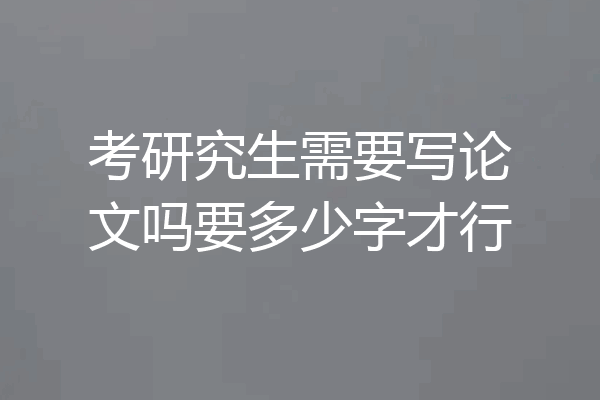 考研究生需要写论文吗要多少字才行