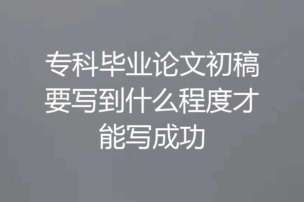 专科毕业论文初稿要写到什么程度才能写成功