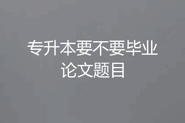 专升本要不要毕业论文题目