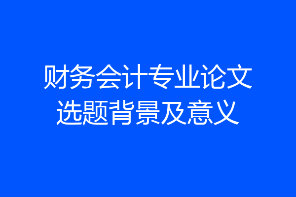 财务会计专业论文选题背景及意义