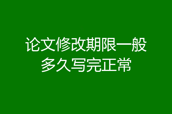 论文修改期限一般多久写完正常