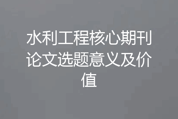 水利工程核心期刊论文选题意义及价值