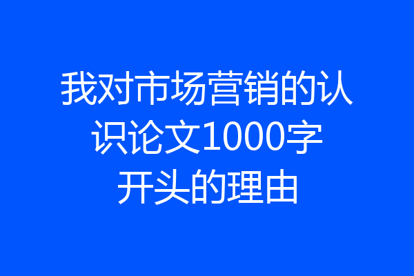 我对市场营销的认识论文1000字开头的理由