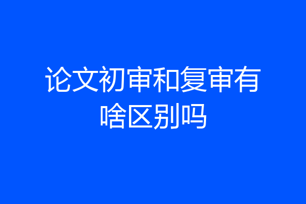 论文初审和复审有啥区别吗