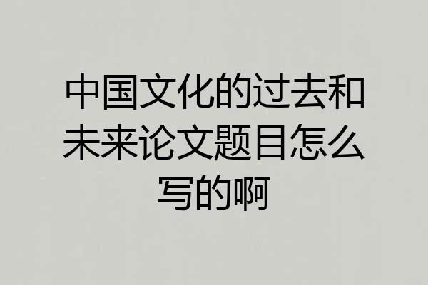 中国文化的过去和未来论文题目怎么写的啊
