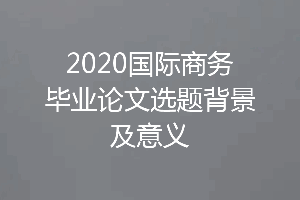 2020国际商务毕业论文选题背景及意义
