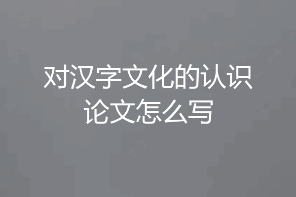 对汉字文化的认识论文怎么写