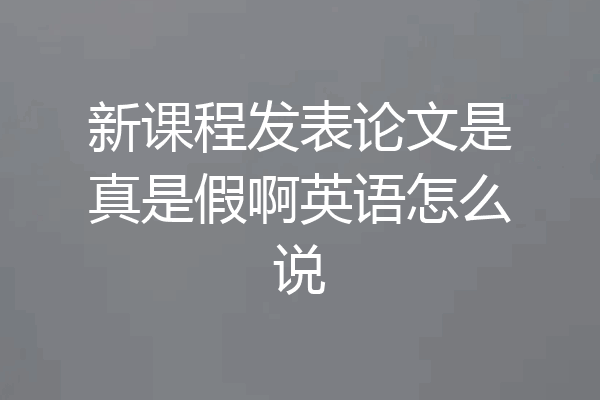 新课程发表论文是真是假啊英语怎么说