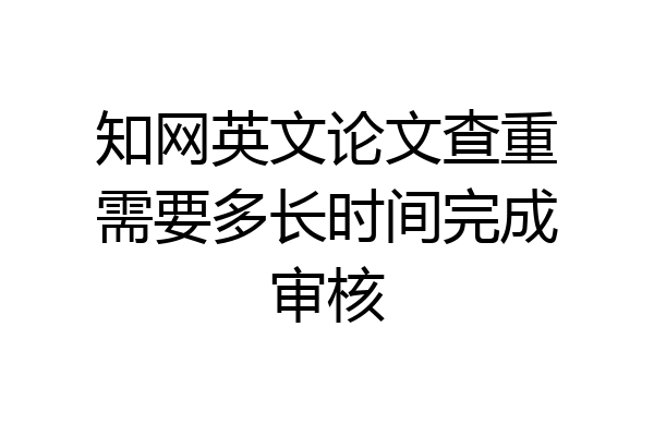 知网英文论文查重需要多长时间完成审核