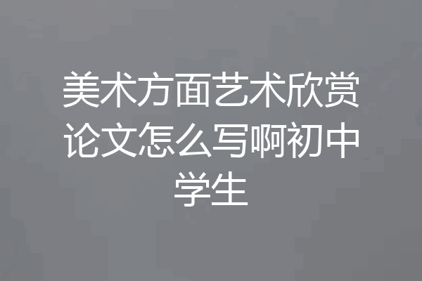 美术方面艺术欣赏论文怎么写啊初中学生