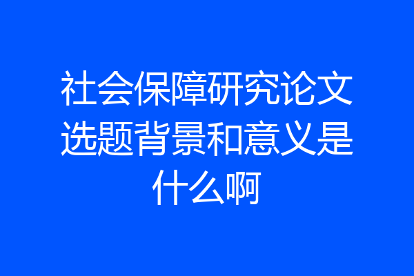 社会保障研究论文选题背景和意义是什么啊
