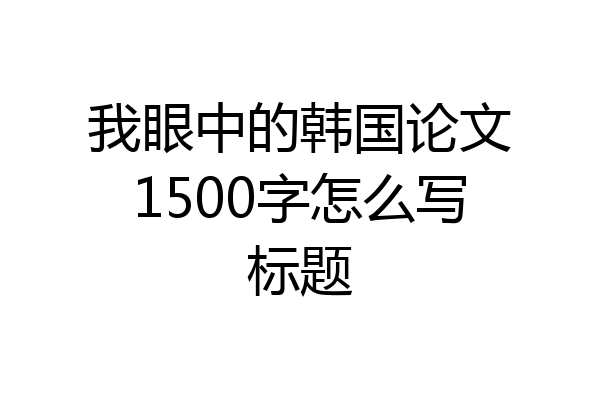 我眼中的韩国论文1500字怎么写标题