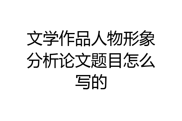 文学作品人物形象分析论文题目怎么写的