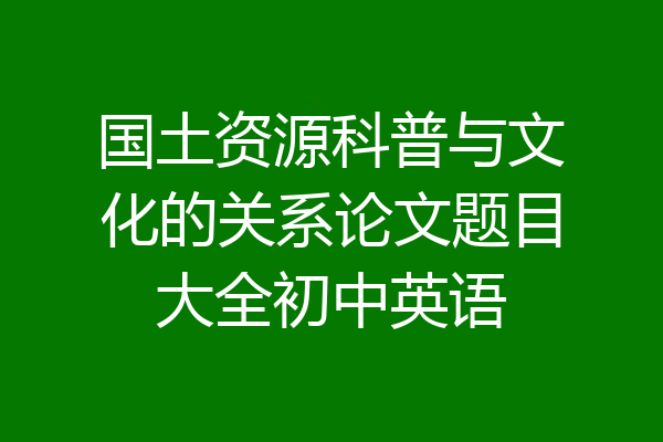 国土资源科普与文化的关系论文题目大全初中英语