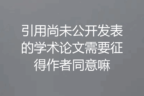 引用尚未公开发表的学术论文需要征得作者同意嘛