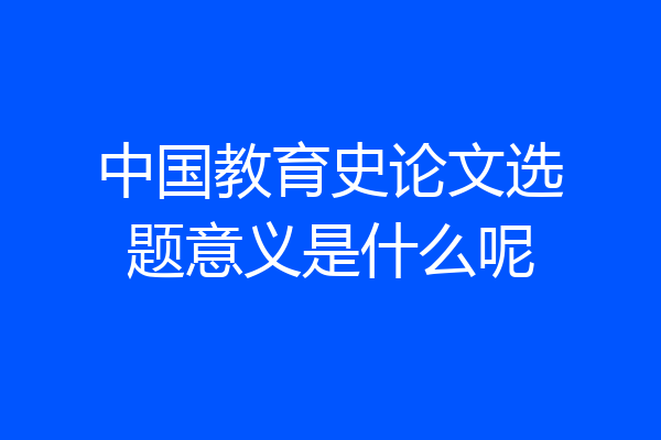 中国教育史论文选题意义是什么呢