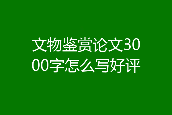 文物鉴赏论文3000字怎么写好评