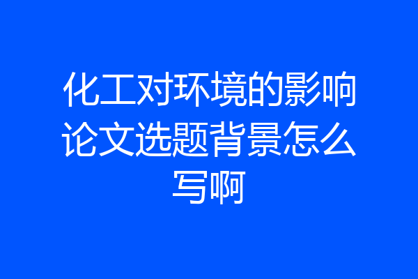 化工对环境的影响论文选题背景怎么写啊
