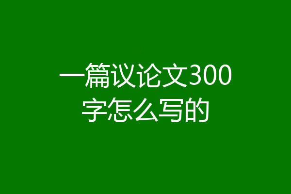 一篇议论文300字怎么写的