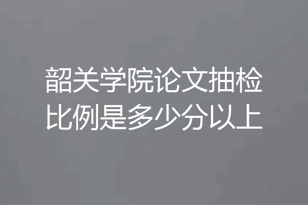 韶关学院论文抽检比例是多少分以上