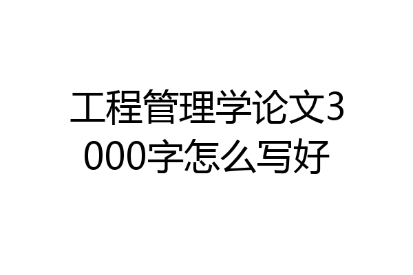 工程管理学论文3000字怎么写好