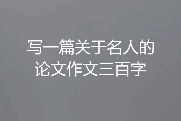 写一篇关于名人的论文作文三百字