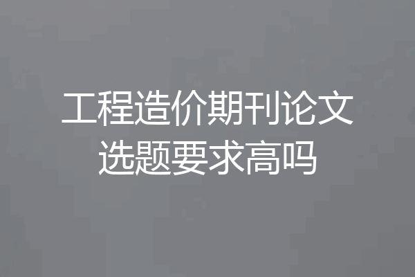 工程造价期刊论文选题要求高吗