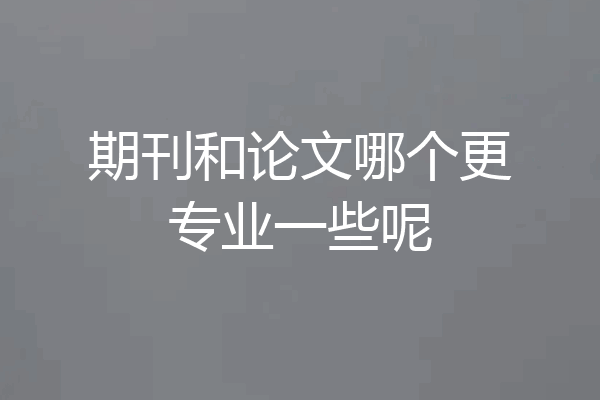 期刊和论文哪个更专业一些呢