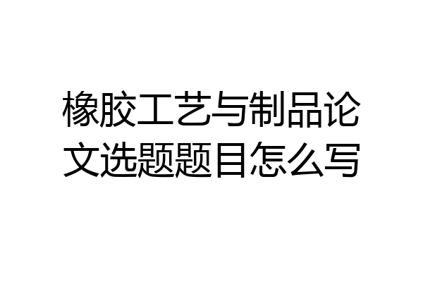 橡胶工艺与制品论文选题题目怎么写