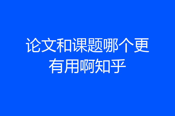 论文和课题哪个更有用啊知乎