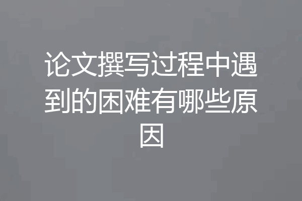 论文撰写过程中遇到的困难有哪些原因