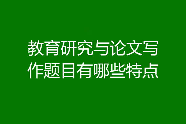 教育研究与论文写作题目有哪些特点