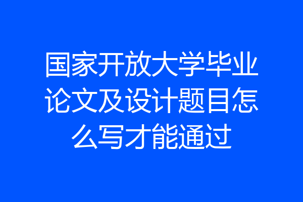 国家开放大学毕业论文及设计题目怎么写才能通过
