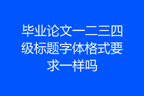 毕业论文一二三四级标题字体格式要求一样吗