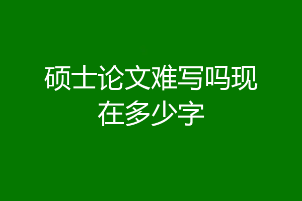 硕士论文难写吗现在多少字