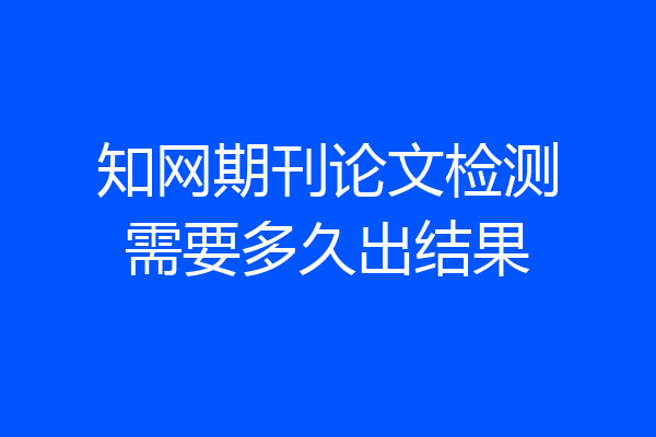 知网期刊论文检测需要多久出结果