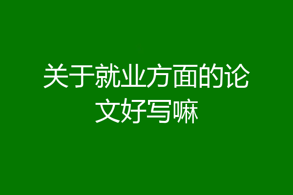 关于就业方面的论文好写嘛