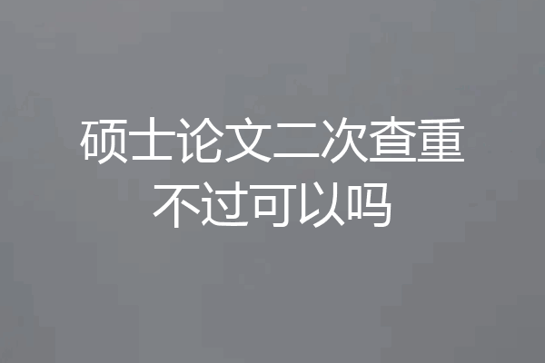 硕士论文二次查重不过可以吗